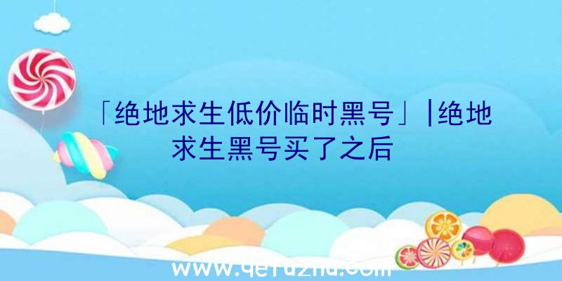 「绝地求生低价临时黑号」|绝地求生黑号买了之后